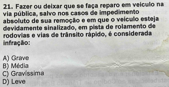 Fazer ou deixar que se faça reparo em veículo na
via pública, salvo nos casos de impedimento
absoluto de sua remoção e em que o veículo esteja
devidamente sinalizado, em pista de rolamento de
rodovias e vias de trânsito rápido, é considerada
infração:
A) Grave
B) Média
C) Gravíssima
D) Leve