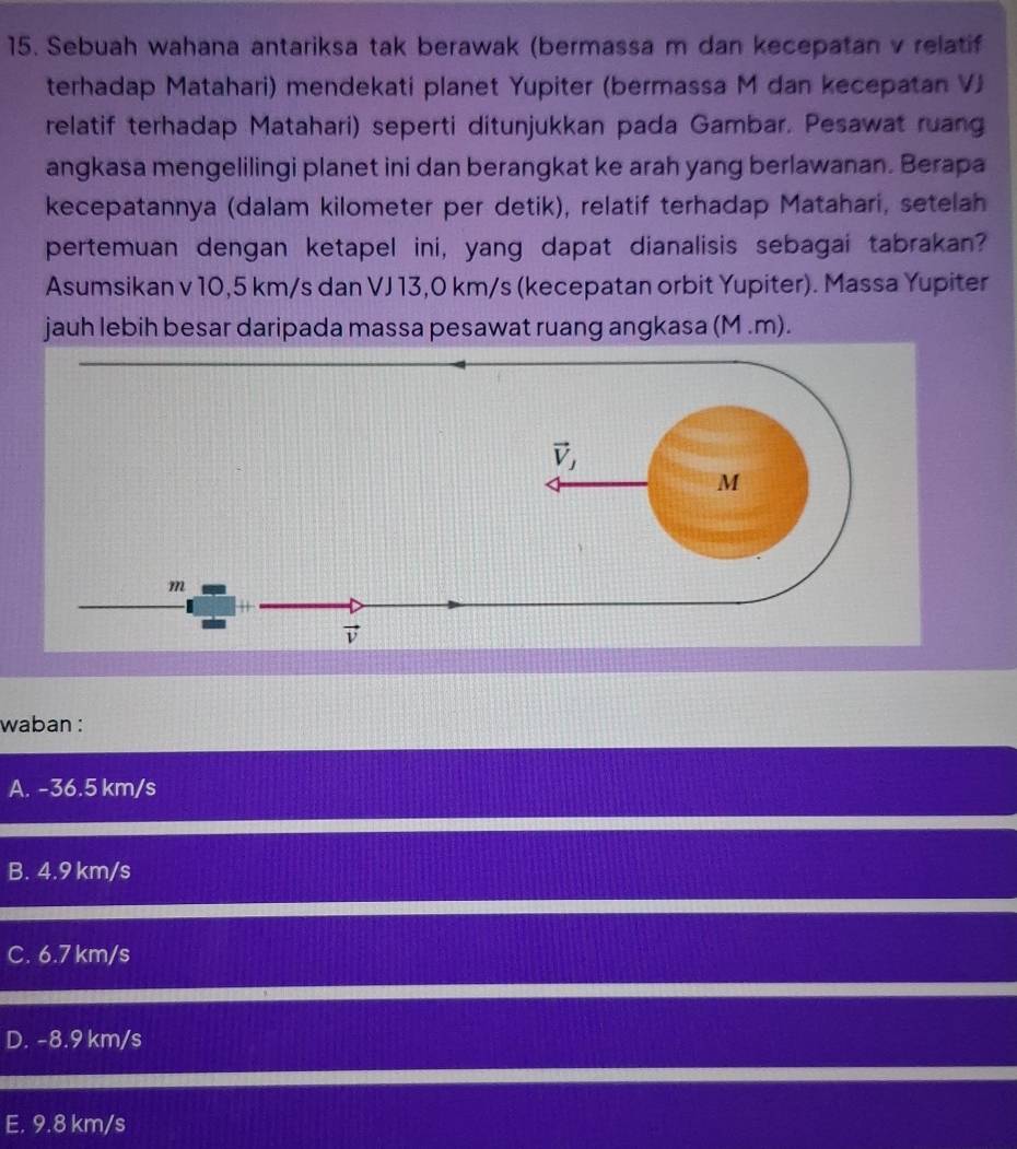 Sebuah wahana antariksa tak berawak (bermassa m dan kecepatan v relatif
terhadap Matahari) mendekati planet Yupiter (bermassa M dan kecepatan VJ
relatif terhadap Matahari) seperti ditunjukkan pada Gambar. Pesawat ruang
angkasa mengelilingi planet ini dan berangkat ke arah yang berlawanan. Berapa
kecepatannya (dalam kilometer per detik), relatif terhadap Matahari, setelah
pertemuan dengan ketapel ini, yang dapat dianalisis sebagai tabrakan?
Asumsikan v 10,5 km/s dan VJ 13,0 km/s (kecepatan orbit Yupiter). Massa Yupiter
jauh lebih besar daripada massa pesawat ruang angkasa (M .m).
waban :
A. -36.5 km/s
B. 4.9 km/s
C. 6.7 km/s
D. -8.9 km/s
E. 9.8 km/s