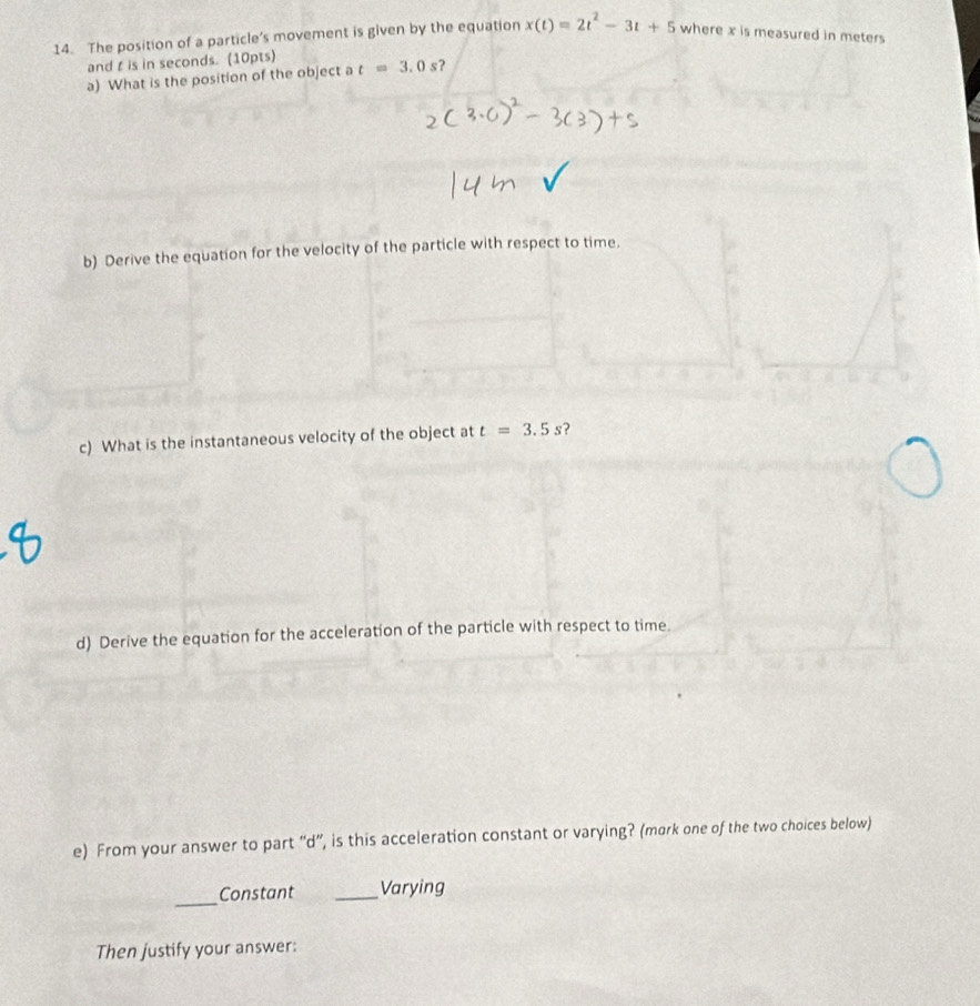 The position of a particle’s movement is given by the equation x(t)=2t^2-3t+5 where x is measured in meters
and t is in seconds. (10pts) 
a) What is the position of the object a t=3.0s ? 
b) Derive the equation for the velocity of the particle with respect to time. 
c) What is the instantaneous velocity of the object at t=3.5s
d) Derive the equation for the acceleration of the particle with respect to time 
e) From your answer to part “d”, is this acceleration constant or varying? (mark one of the two choices below) 
_Constant _Varying 
Then justify your answer: