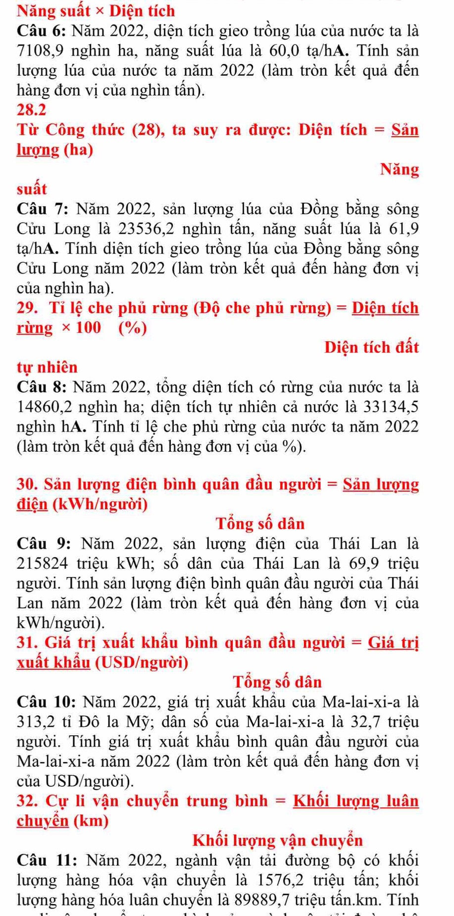 Năng suất × Diện tích
Câu 6: Năm 2022, diện tích gieo trồng lúa của nước ta là
7108,9 nghìn ha, năng suất lúa là 60,0 tạ/hA. Tính sản
lượng lúa của nước ta năm 2022 (làm tròn kết quả đến
hàng đơn vị của nghìn tấn).
28.2
Từ Công thức (28), ta suy ra được: Diện tích = Săn
lượng (ha)
Năng
suất
Câu 7: Năm 2022, sản lượng lúa của Đồng bằng sông
Cửu Long là 23536,2 nghìn tấn, năng suất lúa là 61,9
tạa/hA. Tính diện tích gieo trồng lúa của Đồng bằng sông
Cửu Long năm 2022 (làm tròn kết quả đến hàng đơn vị
của nghìn ha).
29. Tỉ lệ che phủ rừng (Độ che phủ rừng) = Diện tích
rừng × 100 (%)
Diện tích đất
tự nhiên
Câu 8: Năm 2022, tổng diện tích có rừng của nước ta là
14860,2 nghìn ha; diện tích tự nhiên cả nước là 33134,5
nghìn hA. Tính tỉ lệ che phủ rừng của nước ta năm 2022
(làm tròn kết quả đến hàng đơn vị của %).
30. Sản lượng điện bình quân đầu người = Sản lượng
điện (kWh/người)
Tổng số dân
Câu 9: Năm 2022, sản lượng điện của Thái Lan là
215824 triệu kWh; số dân của Thái Lan là 69,9 triệu
người. Tính sản lượng điện bình quân đầu người của Thái
Lan năm 2022 (làm tròn kết quả đến hàng đơn vị của
kWh/người).
31. Giá trị xuất khẩu bình quân đầu người = Giá trị
xuất khẩu (USD/người)
Tổng số dân
Câu 10: Năm 2022, giá trị xuất khẩu của Ma-lai-xi-a là
313,2 tỉ Đô la Mỹ; dân số của Ma-lai-xi-a là 32,7 triệu
người. Tính giá trị xuất khẩu bình quân đầu người của
Ma-lai-xi-a năm 2022 (làm tròn kết quả đến hàng đơn vị
của USD/người).
32. Cự li vận chuyển trung bình = Khối lượng luân
chuyển (km)
Khối lượng vận chuyển
Câu 11: Năm 2022, ngành vận tải đường bộ có khối
lượng hàng hóa vận chuyển là 1576,2 triệu tấn; khối
lượng hàng hóa luân chuyển là 89889,7 triệu tấn.km. Tính