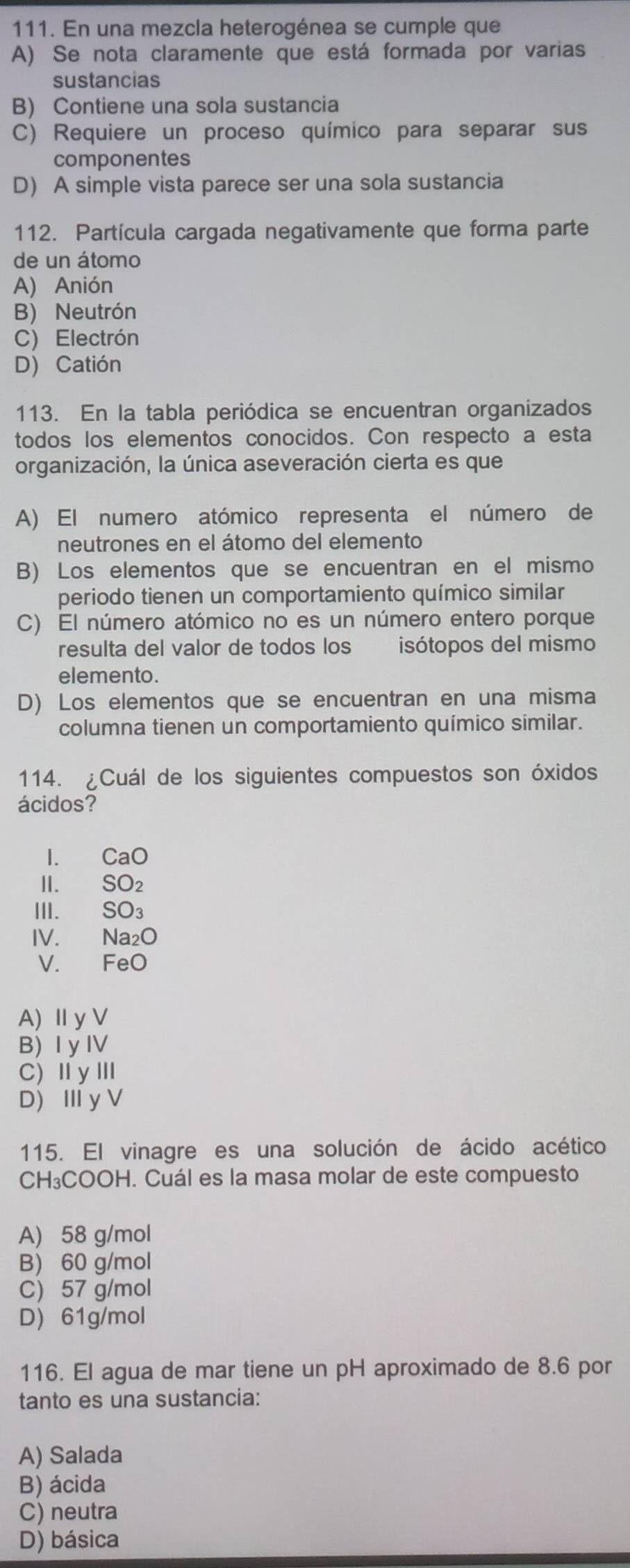 En una mezcla heterogénea se cumple que
A) Se nota claramente que está formada por varias
sustancias
B) Contiene una sola sustancia
C) Requiere un proceso químico para separar sus
componentes
D) A simple vista parece ser una sola sustancia
112. Partícula cargada negativamente que forma parte
de un átomo
A) Anión
B) Neutrón
C) Electrón
D) Catión
113. En la tabla periódica se encuentran organizados
todos los elementos conocidos. Con respecto a esta
organización, la única aseveración cierta es que
A) El numero atómico representa el número de
neutrones en el átomo del elemento
B) Los elementos que se encuentran en el mismo
periodo tienen un comportamiento químico similar
C) El número atómico no es un número entero porque
resulta del valor de todos los isótopos del mismo
elemento.
D) Los elementos que se encuentran en una misma
columna tienen un comportamiento químico similar.
114. ¿Cuál de los siguientes compuestos son óxidos
ácidos?
I. CaO
II. SO₂
III. SO₃
IV. Na₂O
V. FeO
A) Ⅱy V
B) I y IV
C)ⅡyⅢ
D) Ⅲy V
115. El vinagre es una solución de ácido acético
CH₃COOH. Cuál es la masa molar de este compuesto
A) 58 g/mol
B) 60 g/mol
C 57 g/mol
D 61g/mol
116. El agua de mar tiene un pH aproximado de 8.6 por
tanto es una sustancia:
A) Salada
B) ácida
C) neutra
D) básica