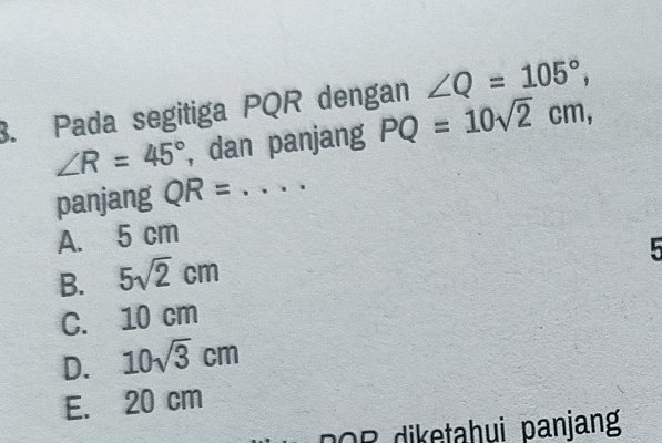 Pada segitiga PQR dengan ∠ Q=105°,
∠ R=45° , dan panjang PQ=10sqrt(2)cm, 
panjang QR= _
A. 5 cm
B. 5sqrt(2)cm
5
C. 10 cm
D. 10sqrt(3)cm
E. 20 cm
DOR diketahui panjang