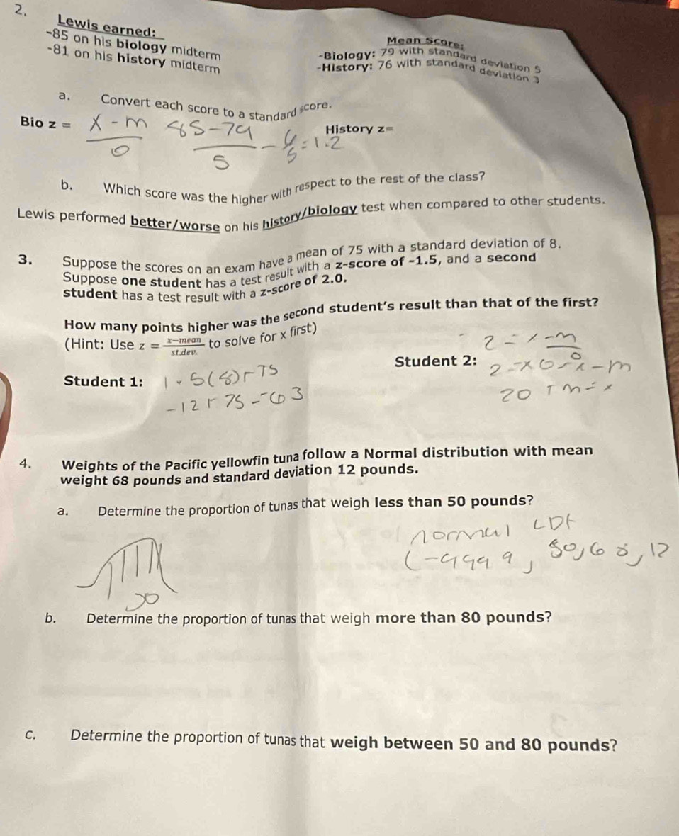 Lewis earned: 
Mean Score:
-85 on his biology midterm
-81 on his history midterm 
-Biology: 79 with standard deviation 5
-History: 76 with standard devlation 
a. Convert each score to a standard score. 
Bio z=
History z=
b、 Which score was the higher with respect to the rest of the class? 
Lewis performed better/worse on his histry/biology test when compared to other students. 
3. Suppose the scores on an exam have a mean of 75 with a standard deviation of 8. 
Suppose one student has a test result with a z-score of -1.5, and a second 
student has a test result with a z-score of 2.0. 
How many points higher was the second student’s result than that of the first? 
(Hint: Use z= (x-mean)/stdev.  to solve for x first) 
Student 2: 
Student 1: 
4. Weights of the Pacific yellowfin tuna follow a Normal distribution with mean 
weight 68 pounds and standard deviation 12 pounds. 
a. Determine the proportion of tunas that weigh less than 50 pounds? 
b. Determine the proportion of tunas that weigh more than 80 pounds? 
c. Determine the proportion of tunas that weigh between 50 and 80 pounds?