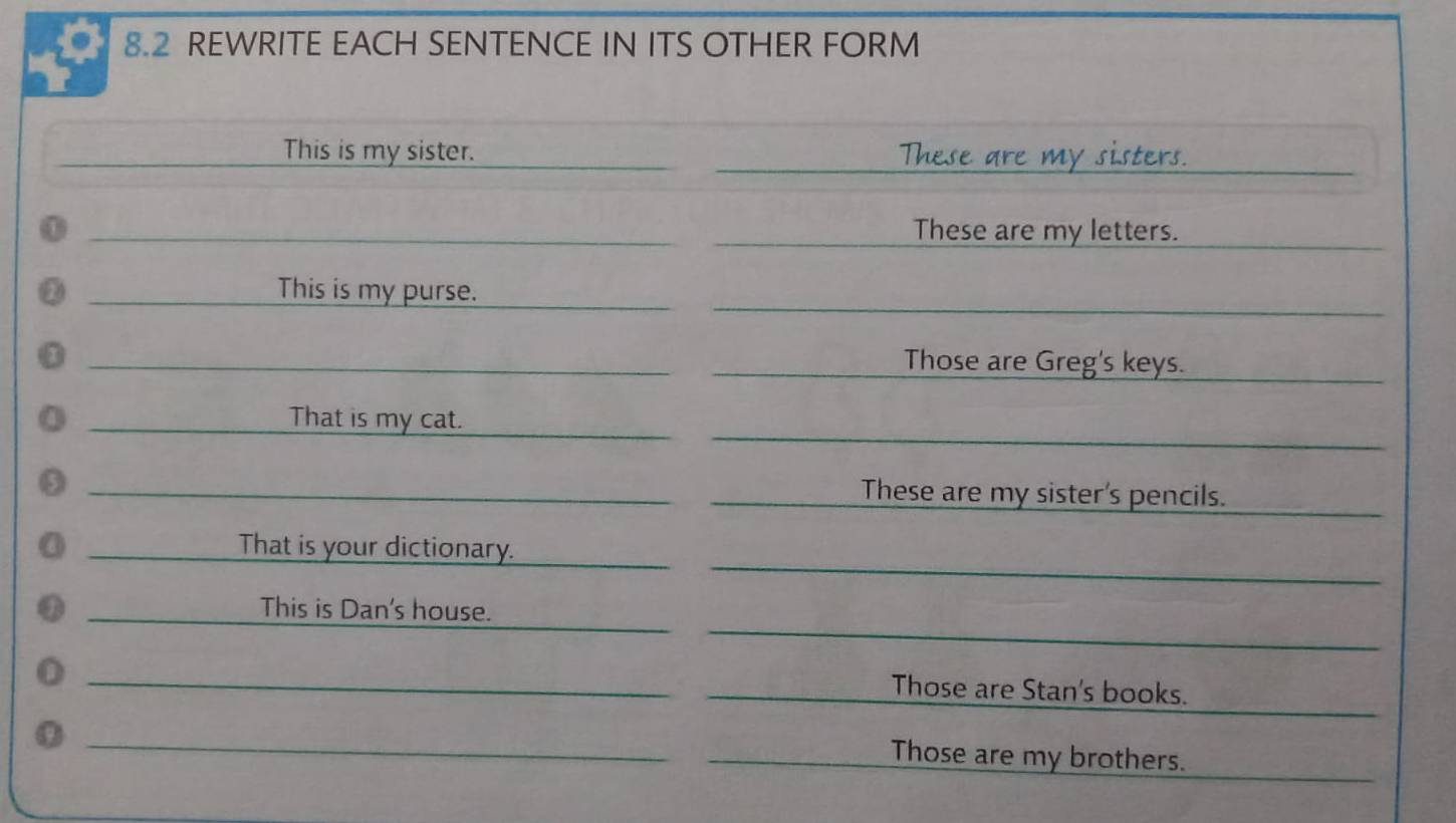 8.2 REWRITE EACH SENTENCE IN ITS OTHER FORM 
_ 
_This is my sister. _These are my sisters. 
_ 
① _These are my letters. 
_ 
a _This is my purse._ 
_ 
0 _Those are Greg's keys. 
__ 
_That is my cat._ 
_These are my sister's pencils. 
_ 
_ 
_That is your dictionary._ 
_ 
_ 
_ 
_This is Dan's house. 
_ 
_ 
_0 
_Those are Stan's books. 
_ 
_Those are my brothers.