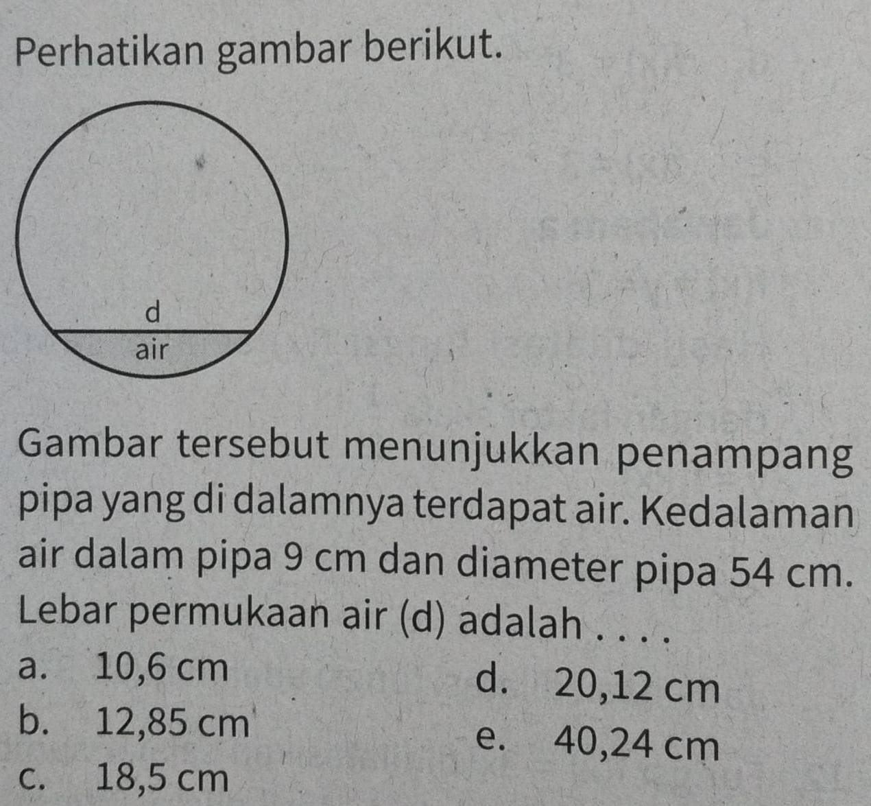 Perhatikan gambar berikut.
Gambar tersebut menunjukkan penampang
pipa yang di dalamnya terdapat air. Kedalaman
air dalam pipa 9 cm dan diameter pipa 54 cm.
Lebar permukaan air (d) adalah . . . .
a. 10,6 cm d. 20,12 cm
b. 12,85 cm
e. 40,24 cm
c. 18,5 cm