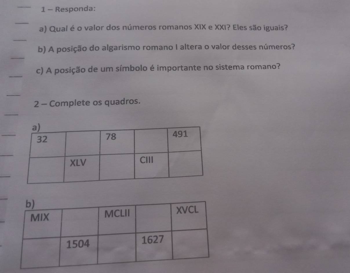 Responda: 
a) Qual é o valor dos números romanos XIX e XXI? Eles são iguais? 
b) A posição do algarismo romano I altera o valor desses números? 
c) A posição de um símbolo é importante no sistema romano? 
2 - Complete os quadros.