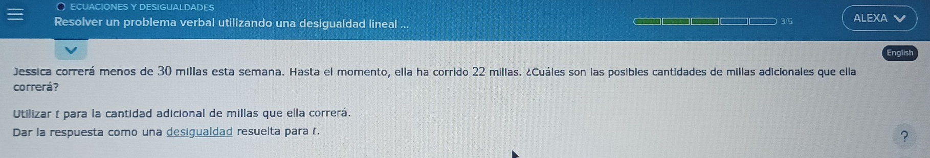 ECUACIONES Y DESIGUALDADES 
Resolver un problema verbal utilizando una desigualdad lineal . 3/5 
ALEXA V 
English 
Jessica correrá menos de 30 millas esta semana. Hasta el momento, ella ha corrido 22 millas. ¿Cuáles son las posibles cantidades de millas adicionales que ella 
correrá? 
Utilizar t para la cantidad adicional de millas que ella correrá. 
Dar la respuesta como una desigualdad resuelta para t. 
?