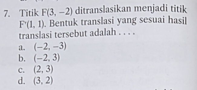 Titik F(3,-2) ditranslasikan menjadi titik
F'(1,1). Bentuk translasi yang sesuai hasil
translasi tersebut adalah . . . .
a. (-2,-3)
b. (-2,3)
C. (2,3)
d. (3,2)