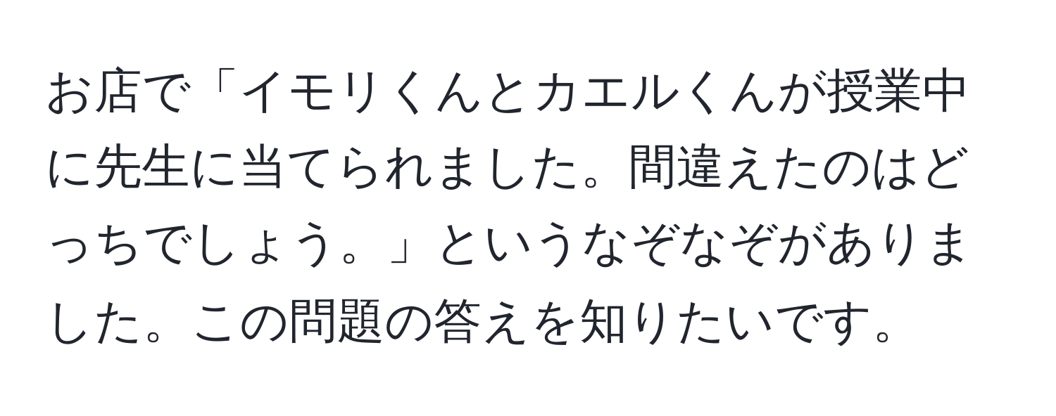 お店で「イモリくんとカエルくんが授業中に先生に当てられました。間違えたのはどっちでしょう。」というなぞなぞがありました。この問題の答えを知りたいです。