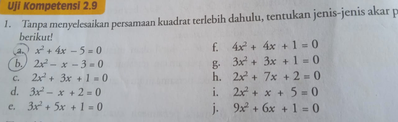 Uji Kompetensi 2.9 
1. Tanpa menyelesaikan persamaan kuadrat terlebih dahulu, tentukan jenis-jenis akar p 
berikut! 
a x^2+4x-5=0
f. 4x^2+4x+1=0
b. 2x^2-x-3=0 g. 3x^2+3x+1=0
C. 2x^2+3x+1=0 h. 2x^2+7x+2=0
d. 3x^2-x+2=0 i. 2x^2+x+5=0
j. 
e. 3x^2+5x+1=0 9x^2+6x+1=0