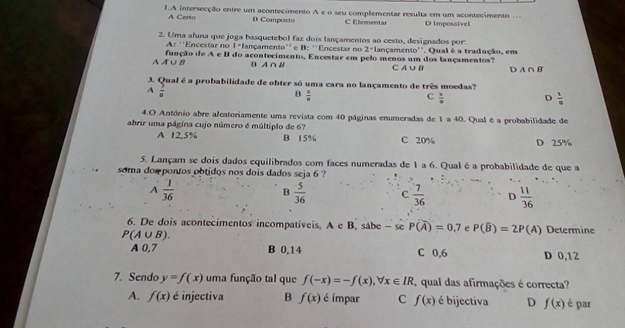 A intersecção entre um acontecimento A e o seu complementar resulta em um acontecimento .
A Certo B Composto C Elementar D Impossive]
2. Uma aluna que joga basquetebol faz dois lançamentos ao cesto, designados por:
A: ''Encestar no 1*lançamento'' e B: ''Encestar no 2° lançamento''. Qual é a tradução, em
função de A e B do acontecimento, Encestar em pelo menos um dos lançamentos?
Aл∪B B A ∩ B
CA ∪B D A∩ B
3. Qual é a probabilidade de obter só uma cara no lançamento de três moedas?
A  9/8 
B  5/8 
C  3/8 
D  1/8 
4.O António abre aleatoriamente uma revista com 40 páginas enumeradas de 1 a 40. Qual é a probabilidade de
abrir uma página cujo número é múltiplo de 6?
A 12,5% B 15% C 20%
D 25%
5. Lançam se dois dados equilibrados com faces numeradas de 1 a 6. Qual é a probabilidade de que a
soma dos pontos obtidos nos dois dados seja 6 ?
A  1/36 
B  5/36 
C  7/36 
D  11/36 
6. De dois acontecimentos incompatíveis, A e B, sábe - se P(overline A)=0.7 e P(overline B)=2P(A) Determine
P(A∪ B).
A 0,7 B 0,14 C 0,6 D 0,12
7. Sendo y=f(x) uma função tal que f(-x)=-f(x),forall x∈ IR , qual das afirmações é correcta?
A. f(x) é injectiva B f(x) é ímpar C f(x) é bijectiva D f(x) é par