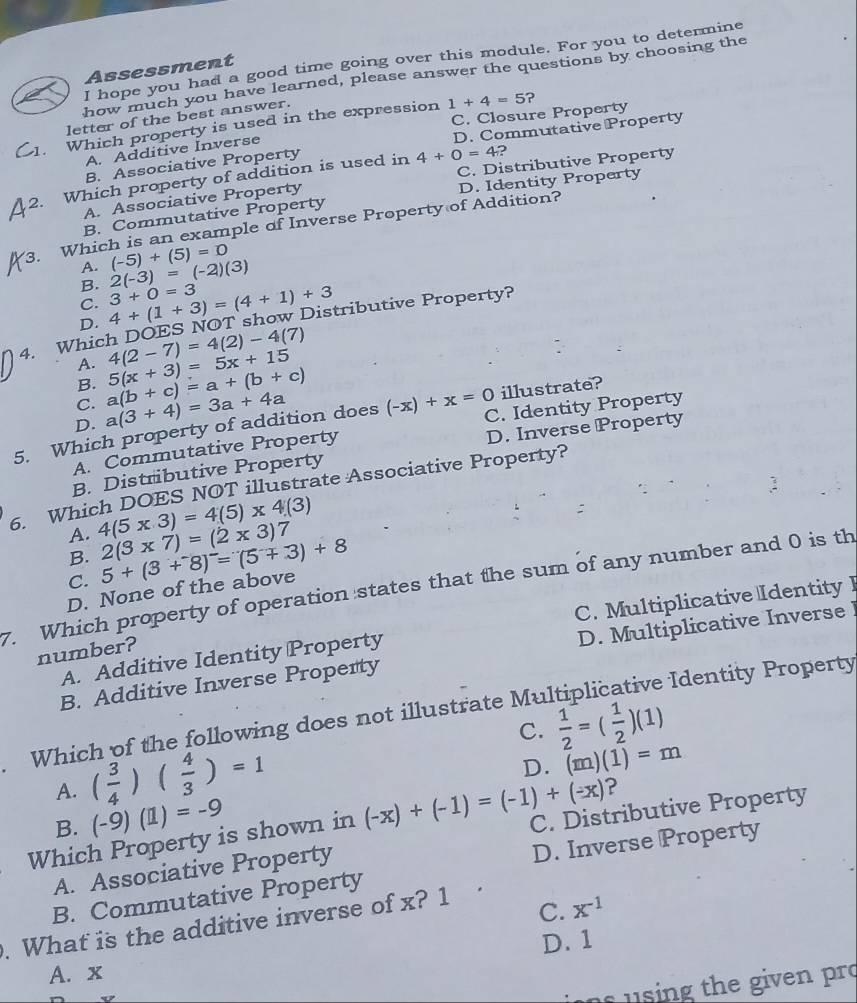 hope you had a good time going over this module. For you to determine
Assessment
how much you have learned, please answer the questions by choosing the
C. Closure Property
letter of the best answer.
Which property is used in the expression 1+4=5 ?
D. Commutative Property
A. Additive Inverse
B. Associative Property
?
2. Which property of addition is used in 4+0=4 C. Distributive Property
A. Associative Property
D. Identity Property
B. Commutative Property
3. Which is an example of Inverse Property of Addition?
A. (-5)+(5)=0
B. 2(-3)=(-2)(3)
C.
D. 4+(1+3)=(4+1)+3 3+0=3
4. Which DOES NOT show Distributive Property?
A. 4(2-7)=4(2)-4(7)
B.
D. a(3+4)=3a+4a a(b+c)=a+(b+c) 5(x+3)=5x+15
illustrate?
C.
5. Which property of addition does (-x)+x=0 C. Identity Property
D. Inverse Property
A. Commutative Property
B. Distributive Property
6. Which DOES NOT illustrate Associative Property?
A. 4(5* 3)=4(5)* 4(3) 2(3* 7)=(2* 3)7
B.
D. None of the above 5+(3+^-8)^-=(5+3)+8
7. Which property of operation states that the sum of any number and 0 is th C.
A. Additive Identity Property C. Multiplicative Identity I
number?
B. Additive Inverse Property D. Multiplicative Inverse !
Which of the following does not illustrate Mu   dentity Property
C.
A. ( 3/4 )( 4/3 )=1  1/2 =( 1/2 )(1)
D. (m)(1)=m
?
B. (-9)(1)=-9
Which Property is shown in (-x)+(-1)=(-1)+(-x) C. Distributive Property
A. Associative Property
B. Commutative Property D. Inverse Property
. What is the additive inverse of x? 1
C. x^(-1)
D. 1
A. x
u sing the given pro