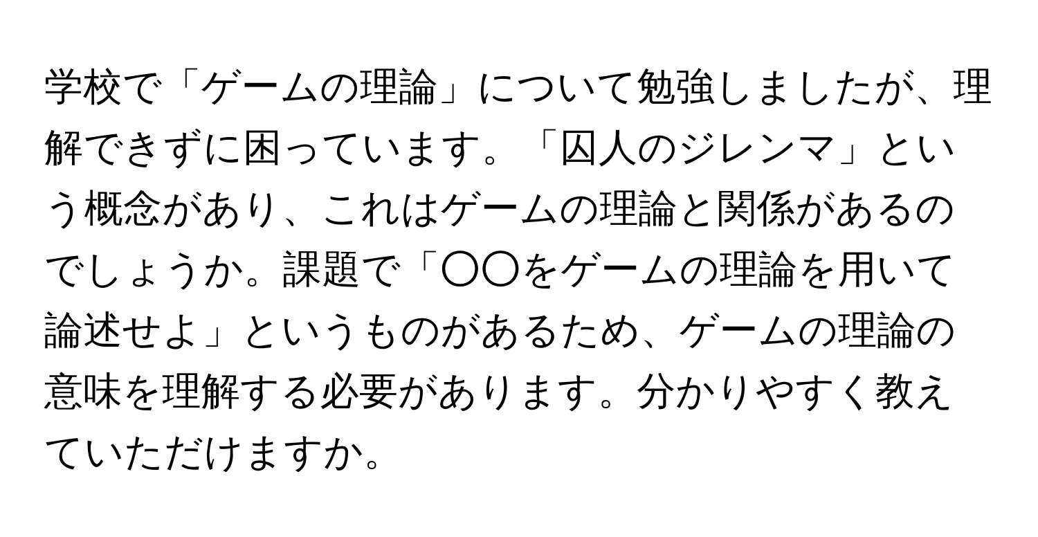 学校で「ゲームの理論」について勉強しましたが、理解できずに困っています。「囚人のジレンマ」という概念があり、これはゲームの理論と関係があるのでしょうか。課題で「○○をゲームの理論を用いて論述せよ」というものがあるため、ゲームの理論の意味を理解する必要があります。分かりやすく教えていただけますか。