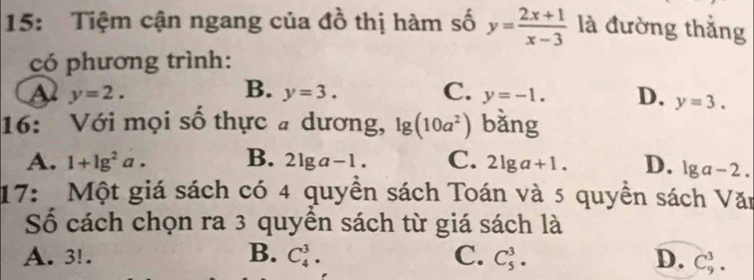 15: Tiệm cận ngang của đồ thị hàm số y= (2x+1)/x-3  là đường thắng
có phương trình:
a y=2.
B. y=3. C. y=-1. D. y=3. 
16: Với mọi số thực # dương, lg (10a^2) bǎng
A. 1+lg^2a. B. 2lg a-1. C. 2lg a+1. D. lg a-2. 
17: Một giá sách có 4 quyền sách Toán và 5 quyền sách Văn
Số cách chọn ra 3 quyền sách từ giá sách là
A. 3!. B. C_4^3. C. C_5^3. D. C_9^3.