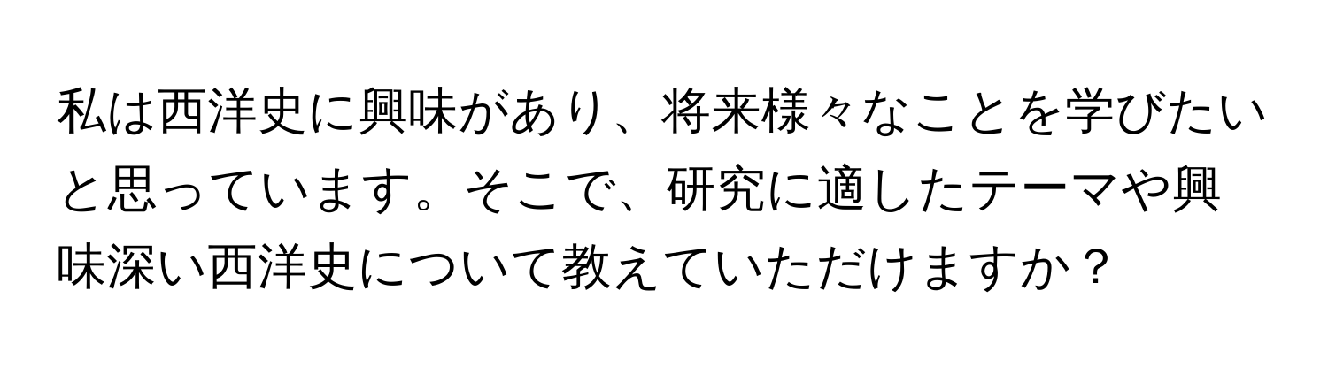 私は西洋史に興味があり、将来様々なことを学びたいと思っています。そこで、研究に適したテーマや興味深い西洋史について教えていただけますか？