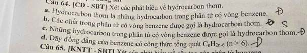 Cầu 64. [CD - SBT] Xét các phát biểu về hydrocarbon thơm.
a. Hydrocarbon thơm là những hydrocarbon trong phân tử có vòng benzene.
b. Các chất trong phân tử có vòng benzene được gọi là hydrocarbon thơm
c. Những hydrocarbon trong phân tử có vòng benzene được gọi là hydrocarbon thơm.
d. Dãy đồng đẳng của benzene có công thức tổng quát C_nH_2n-6(n>6)
Câu 65. [KNTT - SBTI Yét g