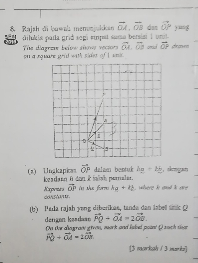 Rajsh di bawah menunjukkan vector OA, vector OB dan vector OP y ung 
SPA dilukis pada grid segi empat sama bersisi 1 unit 
201e 
The diagram below shows vectors vector OA. vector OB and vector OP Araa 
on a square grid with sides of I unt. 
(a) Ungkapkan vector OP dalam bentuk ha+kb ,dengan 
keadaan h dan k ialah pemalar. 
Express vector OP in the form hg+kg , where h and k are 
constants. 
(b) Pada rajah yang diberikan, tanda dan label titik 
dengan keadaan vector PQ+vector OA=2vector OB. 
On the diogram given, mark and label point Q such that
vector PQ+vector OA=2vector OB. 
[3 markah / 3 marks]