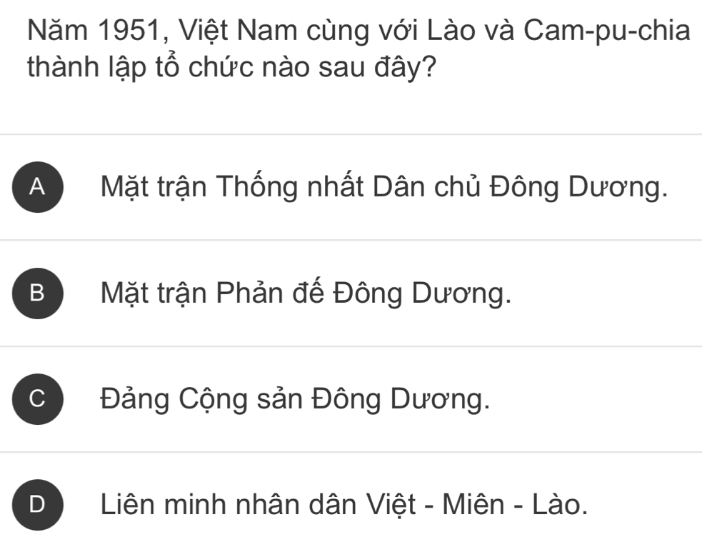 Năm 1951, Việt Nam cùng với Lào và Cam-pu-chia
thành lập tổ chức nào sau đây?
A Mặt trận Thống nhất Dân chủ Đông Dương.
B Mặt trận Phản đế Đông Dương.
C Đảng Cộng sản Đông Dương.
Liên minh nhân dân Việt - Miên - Lào.