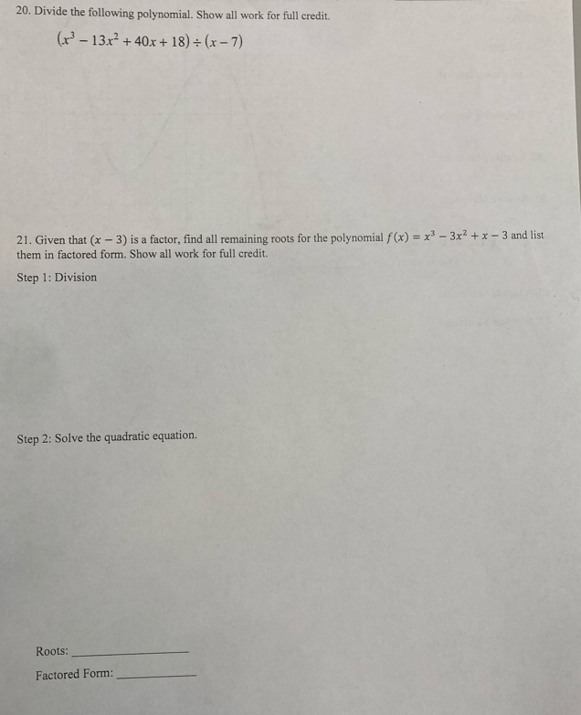 Divide the following polynomial. Show all work for full credit.
(x^3-13x^2+40x+18)/ (x-7)
21. Given that (x-3) is a factor, find all remaining roots for the polynomial f(x)=x^3-3x^2+x-3 and list
them in factored form. Show all work for full credit.
Step 1: Division
Step 2: Solve the quadratic equation.
Roots:_
Factored Form:_