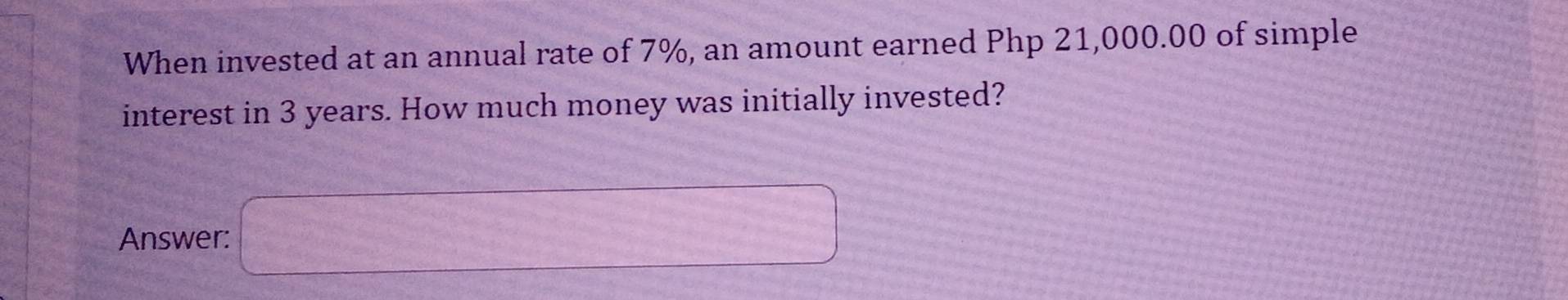 When invested at an annual rate of 7%, an amount earned Php 21,000.00 of simple 
interest in 3 years. How much money was initially invested? 
Answer: □