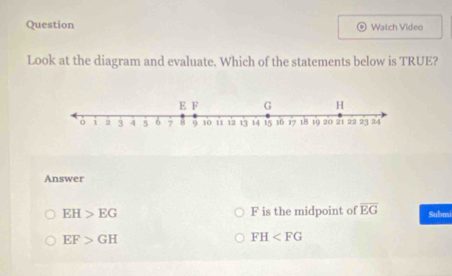 Question Watch Video
Look at the diagram and evaluate. Which of the statements below is TRUE?
Answer
EH>EG F is the midpoint of overline EG Submi
EF>GH
FH