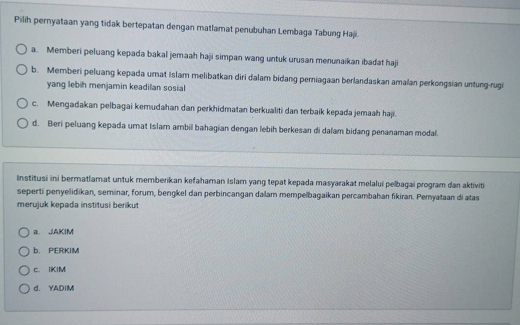 Pilih pernyataan yang tidak bertepatan dengan matlamat penubuhan Lembaga Tabung Haji.
a. Memberi peluang kepada bakal jemaah haji simpan wang untuk urusan menunaikan ibadat haji
b. Memberi peluang kepada umat Islam melibatkan diri dalam bidang perniagaan berlandaskan amalan perkongsian untung-rugi
yang lebih menjamin keadilan sosial
c. Mengadakan pelbagai kemudahan dan perkhidmatan berkualiti dan terbaik kepada jemaah haji.
d. Beri peluang kepada umat Islam ambil bahagian dengan lebih berkesan di dalam bidang penanaman modal.
Institusi ini bermatlamat untuk memberikan kefahaman Islam yang tepat kepada masyarakat melalui pelbagai program dan aktiviti
seperti penyelidikan, seminar, forum, bengkel dan perbincangan dalam mempelbagaikan percambahan fikiran. Pernyataan di atas
merujuk kepada institusi berikut
a. JAKIM
b. PERKIM
c. IKIM
d. YADIM