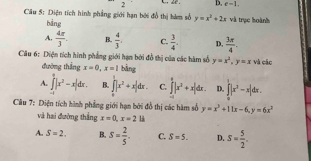 ze . D. e-1. 
Câu 5: Diện tích hình phẳng giới hạn bởi đồ thị hàm số y=x^2+2x và trục hoành
bằng
A.  4π /3 .  4/3 .  3/4 . D.  3π /4 . 
B.
C.
Câu 6: Diện tích hình phẳng giới hạn bởi đồ thị của các hàm số y=x^2, y=x và các
đường thẳng x=0, x=1 bằng
A. ∈tlimits _(-1)^0|x^2-x|dx. B. ∈tlimits _0^(1|x^2)+x|dx. C. ∈tlimits _(-1)^0|x^2+x|dx. D. ∈tlimits _0^(1|x^2)-x|dx. 
Câu 7: Diện tích hình phẳng giới hạn bởi đồ thị các hàm số y=x^3+11x-6, y=6x^2
và hai đường thắng x=0, x=2la
A. S=2. B. S= 2/5 . C. S=5. D. S= 5/2 .