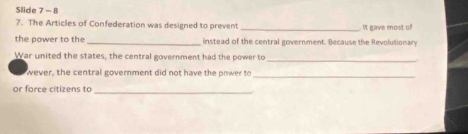 Slide 7 - 8 
7. The Articles of Confederation was designed to prevent _. It gave most of 
the power to the _instead of the central government. Because the Revolutionary 
War united the states, the central government had the power to _. 
wever, the central government did not have the power to 
_ 
or force citizens to 
_