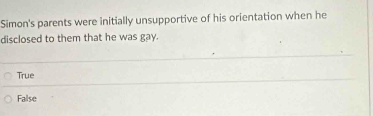 Simon's parents were initially unsupportive of his orientation when he
disclosed to them that he was gay.
True
False