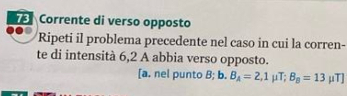 Corrente di verso opposto 
Ripeti il problema precedente nel caso in cui la corren- 
te di intensità 6,2 A abbia verso opposto. 
[a. nel punto B; a) B_A=2,1mu T; B_B=13 mu T]