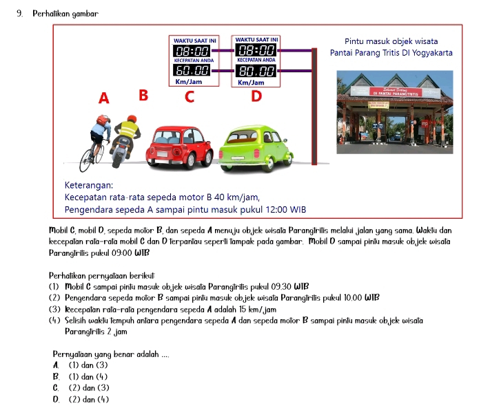 Perhalikan gambar
Mobil C, mobil D, sepeda motor B, dan sepeda A menu ju ob jek wisata Parangtritis melalui jalan yang sama. Waktu dan
kecepatan rata-rata mobil C dan O terpantau seperti tampak pada gambar. Mobil D sampai pintu masuk objek wisata
Paranglrilis pukul 0900 WIB
Perhalikan pernyalaan berikul
(1) Mobil C sampai pintu masuk ob jek wisata Parangtritis pukul 09.30 WTB
(2) Pengendara sepeda molor B sampai pintu masuk ob jek wisala Parangtrilis pukul 10.00 WTB
(3) Recepalan rala-rala pengendara sepeda A adalah 15 km/jam
(4) Selisih waktu tempuh antara pengendara sepeda A dan sepeda motor B sampai pintu masuk objek wisala
Parangtrilis 2 jam
Pernyalaan yang benar adalah ....
A. (1) dan (3)
B. (1) dan (4)
C. (2) dan (3)
D. (2) dan (4)