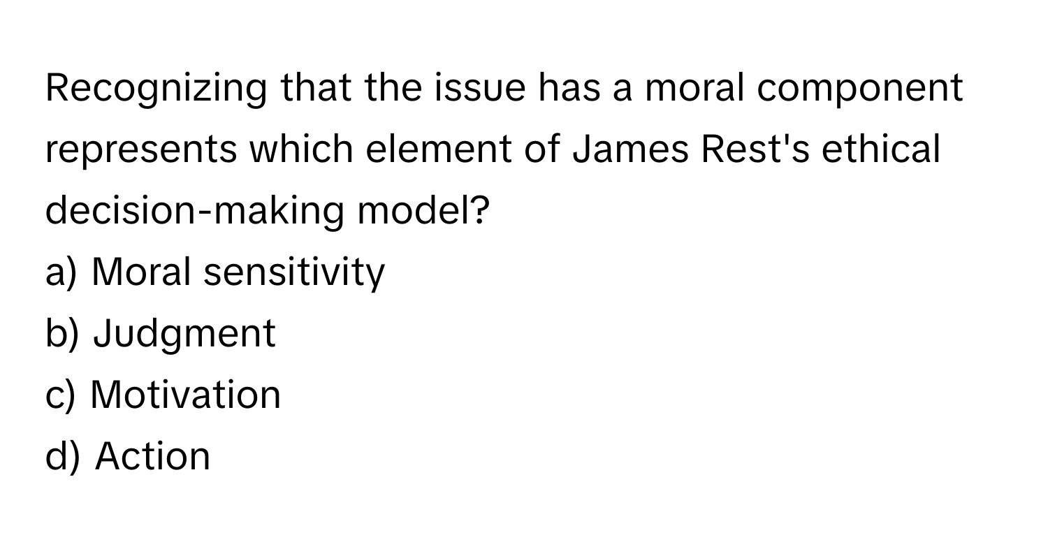 Recognizing that the issue has a moral component represents which element of James Rest's ethical decision-making model?

a) Moral sensitivity 
b) Judgment 
c) Motivation 
d) Action