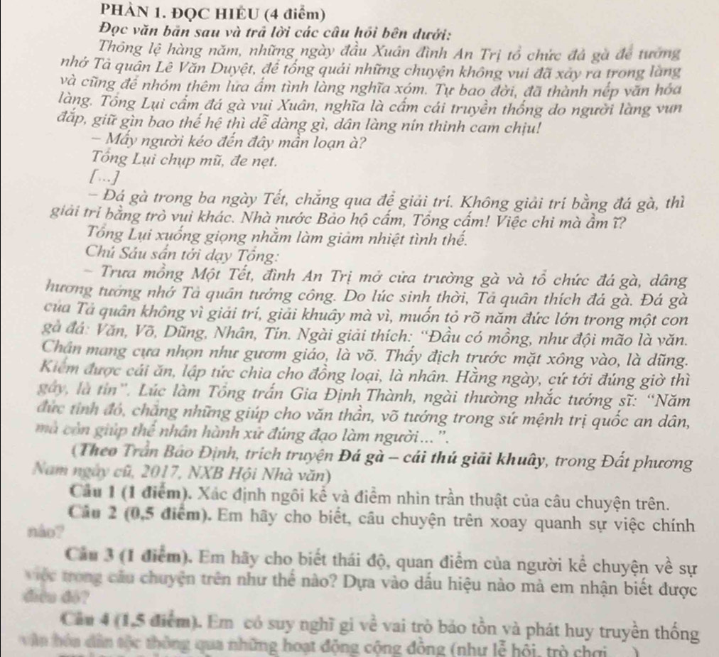 PHÀN 1. ĐQC HIÉU (4 điểm)
Đọc văn bản sau và trả lời các câu hồi bên dưới:
Thông lệ hàng năm, những ngày đầu Xuân đình An Trị tổ chức đả gà để tướng
nhở Tà quân Lê Văn Duyệt, để tổng quải những chuyện không vui đã xây ra trong làng
và cũng để nhóm thêm lữa ấm tình làng nghĩa xóm. Tự bao đời, đã thành nếp văn hóa
làng. Tổng Lụi cấm đá gà vui Xuân, nghĩa là cấm cái truyền thống do người làng vun
đắp, giữ gìn bao thế hệ thì dễ dàng gì, dân làng nín thinh cam chịu!
- Mấy người kéo đến đây mần loạn à?
Tổng Lụi chụp mũ, đe nẹt.
[.]
- Đá gà trong ba ngày Tết, chắng qua đề giải trí. Không giải trí bằng đá gà, thì
giải tri bằng trò vui khác. Nhà nước Bảo hộ cấm, Tổng cấm! Việc chi mà ẩm ĩ?
Tổng Lụi xuống giọng nhằm làm giảm nhiệt tình thế.
Chú Sáu sấn tới dạy Tông:
- Trưa mồng Một Tết, đình An Trị mở cửa trường gà và tổ chức đá gà, dâng
hương tướng nhớ Tả quân tướng công. Do lúc sinh thời, Tả quân thích đá gà. Đá gà
của Tả quân không vì giải trí, giải khuây mà vì, muốn tỏ rõ năm đức lớn trong một con
gà đá: Văn, Võ, Dũng, Nhân, Tin. Ngài giải thích: ''Đầu có mồng, như đội mão là văn.
Chân mang cựa nhợn như gươm giáo, là võ. Thấy địch trước mặt xông vào, là dũng.
Kiểm được cái ăn, lập tức chia cho đồng loại, là nhân. Hằng ngày, cứ tới đúng giờ thì
gày, là tin'. Lúc làm Tổng trấn Gia Định Thành, ngài thường nhắc tướng sĩ: “Năm
đức tỉnh đó, chăng những giúp cho văn thần, võ tướng trong sứ mệnh trị quốc an dân,
mà còn giúp thể nhân hành xứ đúng đạo làm người...''.
Theo Trần Báo Định, trích truyện Đá gà - cái thú giải khuây, trong Đất phương
Nam ngày cũ, 2017, NXB Hội Nhà văn)
Cầu 1 (1 điểm). Xác định ngôi kể và điểm nhìn trần thuật của câu chuyện trên.
Câu 2 (0,5 điểm). Em hãy cho biết, câu chuyện trên xoay quanh sự việc chính
náo?
Cầu 3 (1 điểm). Em hãy cho biết thái độ, quan điểm của người kể chuyện về sự
việc trong cầu chuyện trên như thể nào? Dựa vào dầu hiệu nào mà em nhận biết được
điều đó?
Cảu 4 (1,5 điểm). Em có suy nghĩ gi về vai trò bảo tồn và phát huy truyền thống
văn hóa dân tộc thông qua những hoạt động cộng đông (như lễ hội, trò chơi