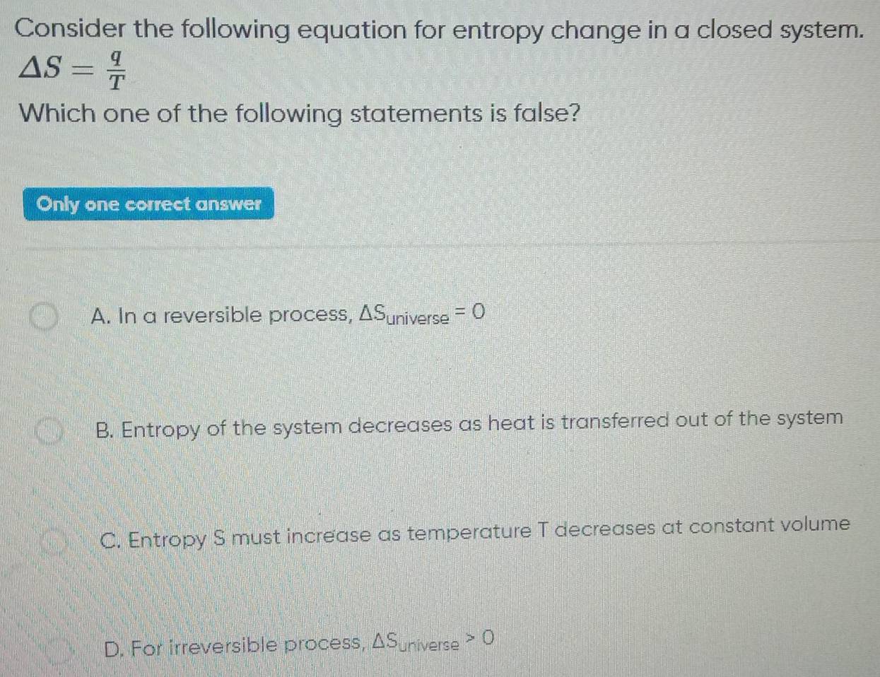 Consider the following equation for entropy change in a closed system.
△ S= q/T 
Which one of the following statements is false?
Only one correct answer
A. In a reversible process, △ S_universe=0
B. Entropy of the system decreases as heat is transferred out of the system
C. Entropy S must increase as temperature T decreases at constant volume
D. For irreversible process, △ S_universe>0