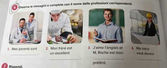 Osserva le immagini e completa con il nome delle professioni corrispondenti. 
1. Mes parents sont 2. Mon frère est 3. J'aime l’anglais et 4. Ma sœur 
_. un excellent M. Roche est mon veut devenir 
_. 
_ 
_ 
. 
préféré. 
7 Rispondi.