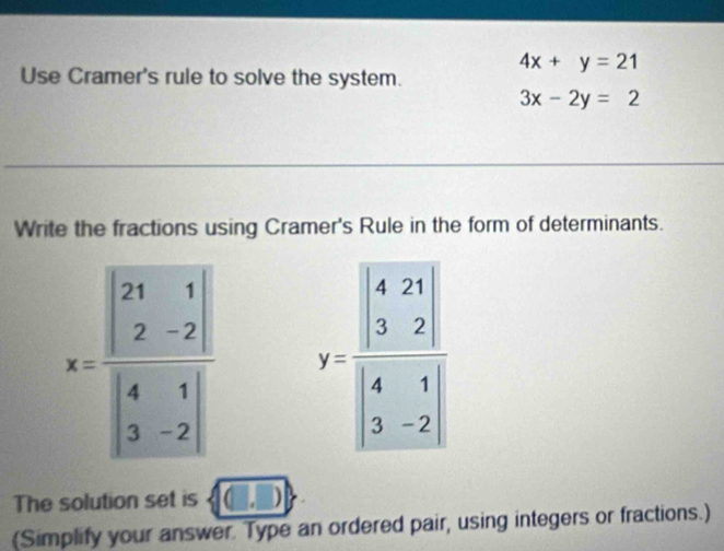 4x+y=21
Use Cramer's rule to solve the system.
3x-2y=2
Write the fractions using Cramer's Rule in the form of determinants.
x=frac beginvmatrix 21&1 2&-2endvmatrix beginvmatrix 4&1 3&-2endvmatrix  y=frac beginvmatrix 4&21 3&2endvmatrix beginvmatrix 4&1 3&-2endvmatrix 
The solution set is ,□ 
(Simplify your answer. Type an ordered pair, using integers or fractions.)