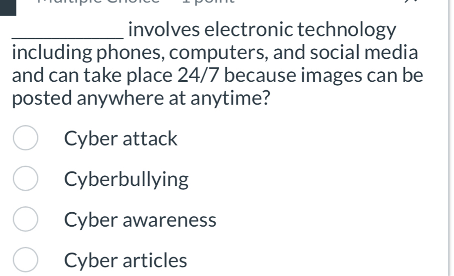 involves electronic technology
including phones, computers, and social media
and can take place 24/7 because images can be
posted anywhere at anytime?
Cyber attack
Cyberbullying
Cyber awareness
Cyber articles