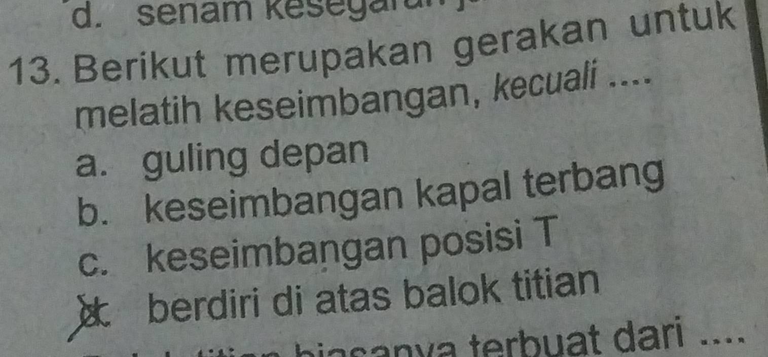 d. senam kesegaran
13. Berikut merupakan gerakan untuk
melatih keseimbangan, kecuali ....
a. guling depan
b. keseimbangan kapal terbang
c. keseimbangan posisi T
berdiri di atas balok titian
a san y a terbuat dari ....