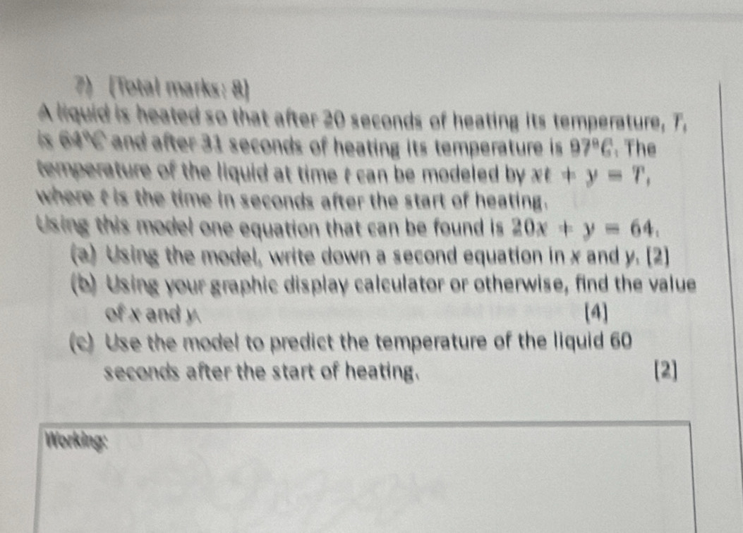 [Total marks: 8] 
A liquid is heated so that after 20 seconds of heating its temperature, T, 
is 64° and after 31 seconds of heating its temperature is 97°C. The 
temperature of the liquid at time t can be modeled by. xt+y=T, 
where t is the time in seconds after the start of heating. 
Using this model one equation that can be found is 20x+y=64. 
(a) Using the model, write down a second equation in x and y. [2] 
(b) Using your graphic display calculator or otherwise, find the value 
of x and y. [4] 
(c) Use the model to predict the temperature of the liquid 60
seconds after the start of heating. [2] 
Working: