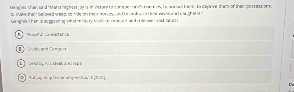 Genghis Khan said “Man's highest joy is in victory to conquer one’s enemies, to pursue them, to deprive them of their possessions,
to make their beloved weep, to ride on their horses, and to embrace their wives and daughters."
Genghis Khan is suggesting what military tactic to conquer and rule over vast lands?
A Peaceful co-existence
BDivide and Conquer
C ) Destroy, kill, steal, and rape
D Subjugating the enemy without fighting
De