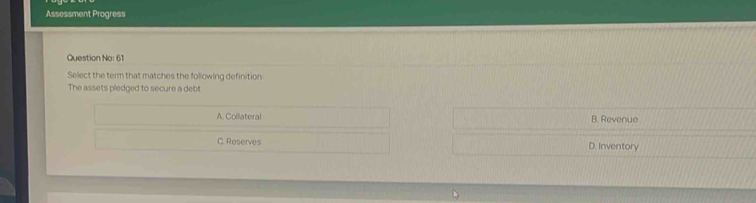 Assessment Progress
Question No: 61
Select the term that matches the following definition
The assets pledged to secure a debt
A. Collateral B. Revenue
C. Reserves D. Inventory