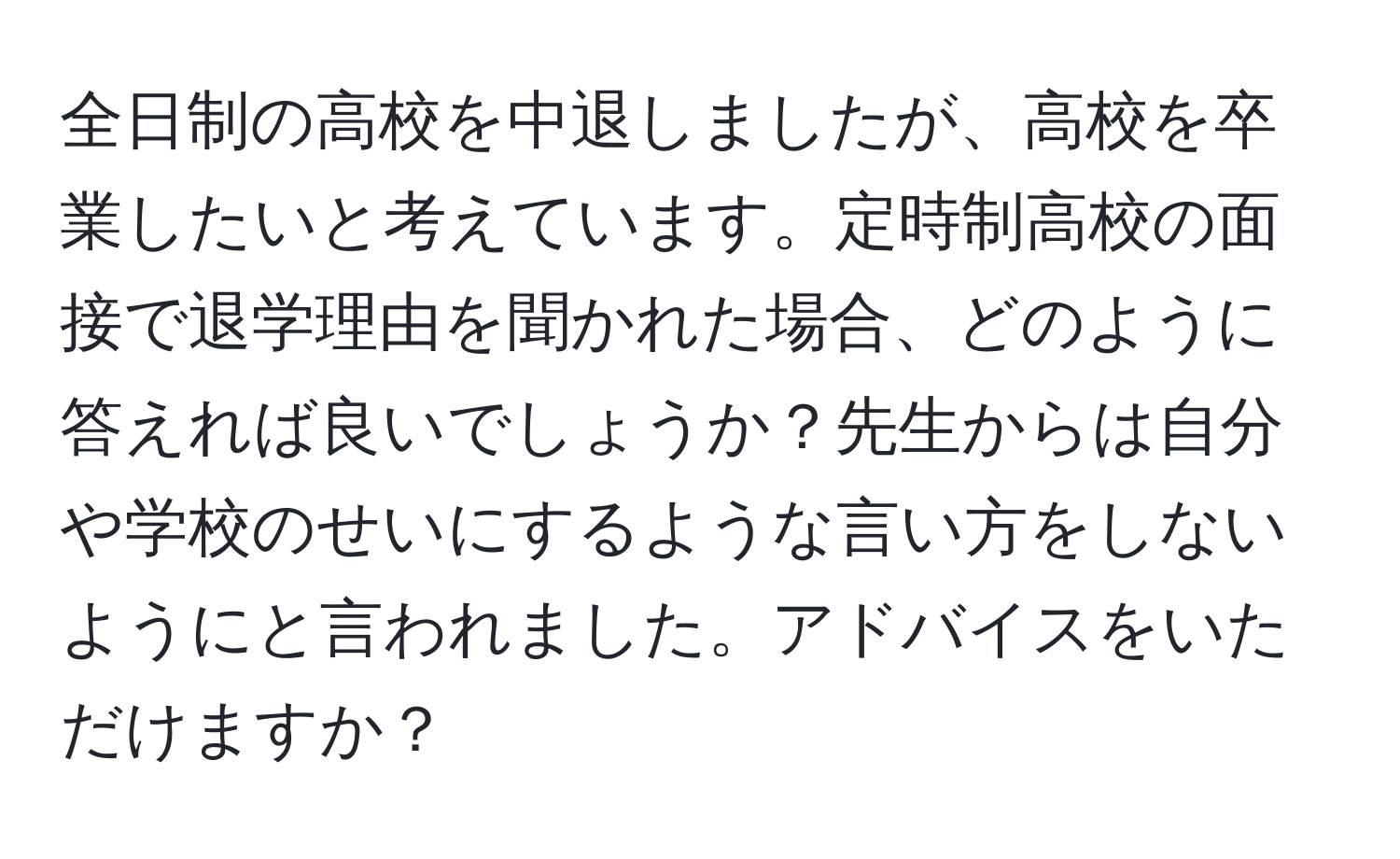 全日制の高校を中退しましたが、高校を卒業したいと考えています。定時制高校の面接で退学理由を聞かれた場合、どのように答えれば良いでしょうか？先生からは自分や学校のせいにするような言い方をしないようにと言われました。アドバイスをいただけますか？