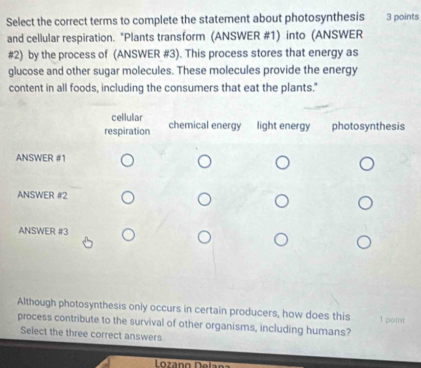 Select the correct terms to complete the statement about photosynthesis 3 points 
and cellular respiration. "Plants transform (ANSWER #1) into (ANSWER 
#2) by the process of (ANSWER #3). This process stores that energy as 
glucose and other sugar molecules. These molecules provide the energy 
content in all foods, including the consumers that eat the plants." 
Although photosynthesis only occurs in certain producers, how does this 1 point 
process contribute to the survival of other organisms, including humans? 
Select the three correct answers 
Lozáno Delana