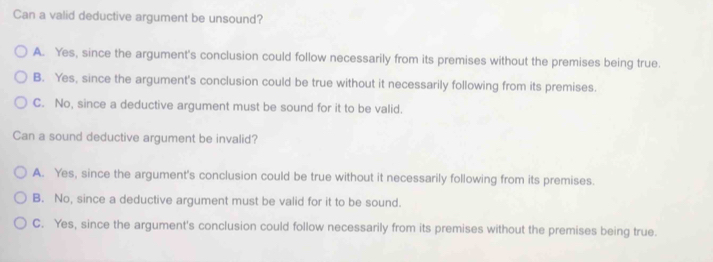 Can a valid deductive argument be unsound?
A. Yes, since the argument's conclusion could follow necessarily from its premises without the premises being true.
B. Yes, since the argument's conclusion could be true without it necessarily following from its premises.
C. No, since a deductive argument must be sound for it to be valid.
Can a sound deductive argument be invalid?
A. Yes, since the argument's conclusion could be true without it necessarily following from its premises.
B. No, since a deductive argument must be valid for it to be sound.
C. Yes, since the argument's conclusion could follow necessarily from its premises without the premises being true.