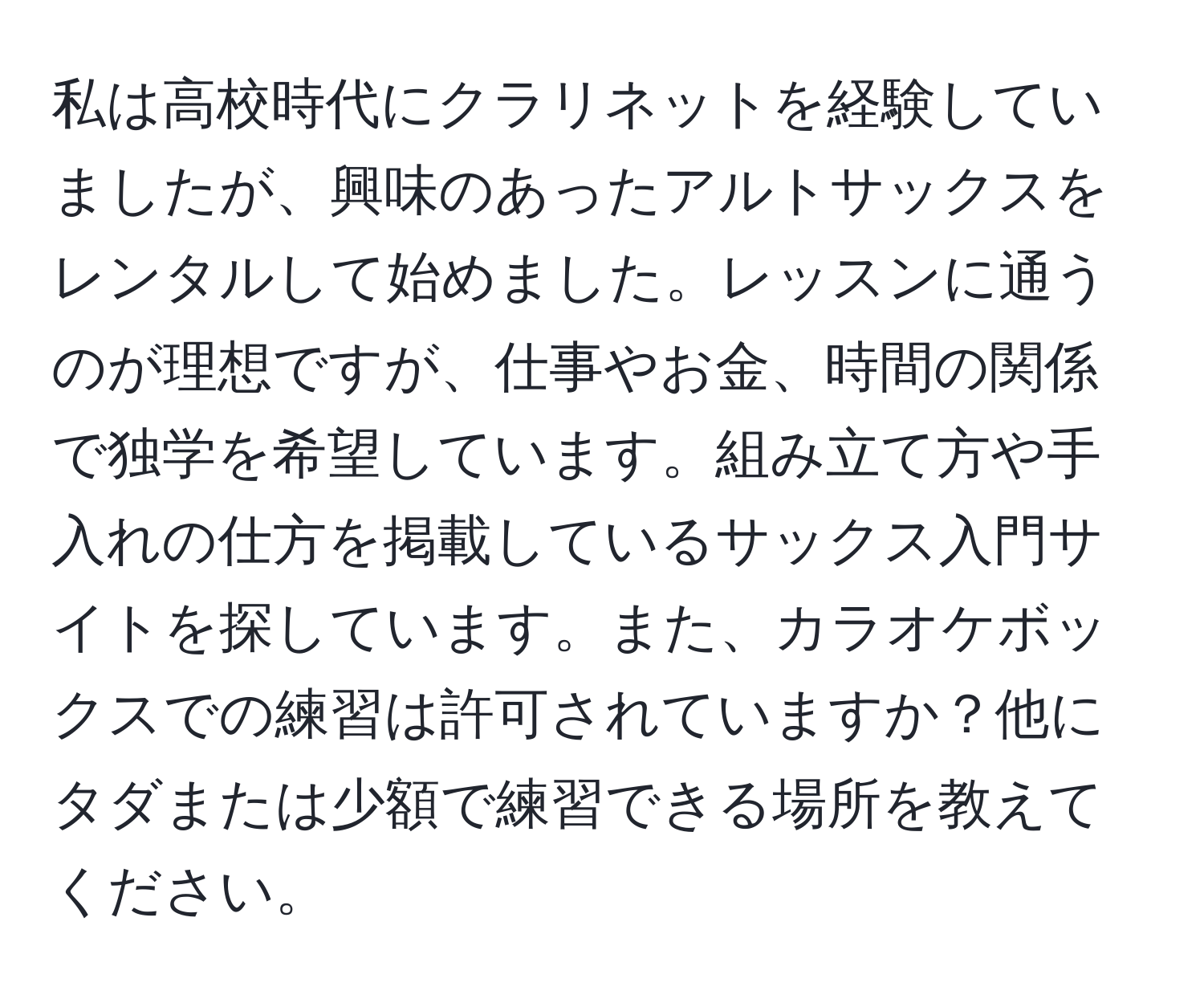 私は高校時代にクラリネットを経験していましたが、興味のあったアルトサックスをレンタルして始めました。レッスンに通うのが理想ですが、仕事やお金、時間の関係で独学を希望しています。組み立て方や手入れの仕方を掲載しているサックス入門サイトを探しています。また、カラオケボックスでの練習は許可されていますか？他にタダまたは少額で練習できる場所を教えてください。