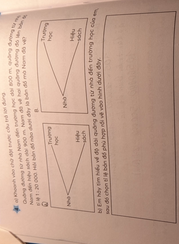 Khoanh vào chữ đặt trước câu trả lời đúng.
Quãng đường từ nhà Nam đến trường học dài 800 m, quãng đường từ nhy
Nam đến hiệu sách dài 900 m. Nam đã vẽ hai quãng đường đó lên bản y
tỉ lệ 1:20 OC 0. Hỏi bản đồ nào dưới đây là bản đồ mà Nam đã vẽ?
Q
Trường 
học
Nhà 
Hiệu
sách
b) Em hãy tìm hiểu về độ dài quãng đường từ nhà đến trường học của em,
sau đó chọn tỉ lệ bản đồ phù hợp rồi vẽ vào hình dưới đây.