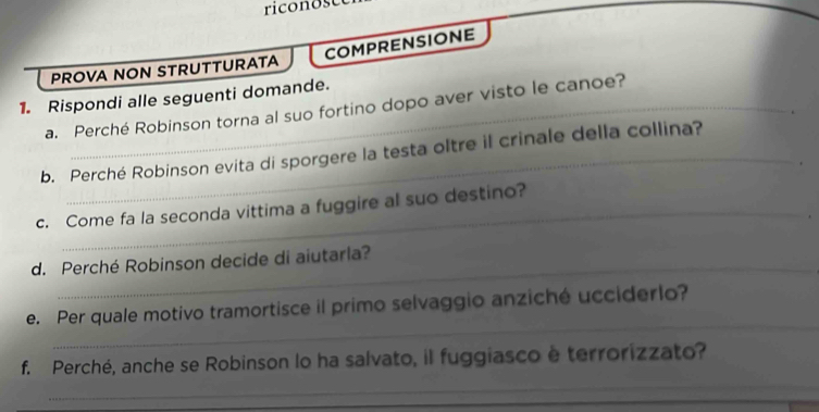 riconose 
COMPRENSIONE 
PROVA NON STRUTTURATA 
1. Rispondi alle seguenti domande. 
a. Perché Robinson torna al suo fortino dopo aver visto le canoe? 
b. Perché Robinson evita di sporgere la testa oltre il crinale della collina? 
_ 
c. Come fa la seconda vittima a fuggire al suo destino? 
_ 
d. Perché Robinson decide di aiutaria? 
_ 
e. Per quale motivo tramortisce il primo selvaggio anziché ucciderlo? 
_ 
f. Perché, anche se Robinson lo ha salvato, il fuggiasco e terrorizzato? 
_