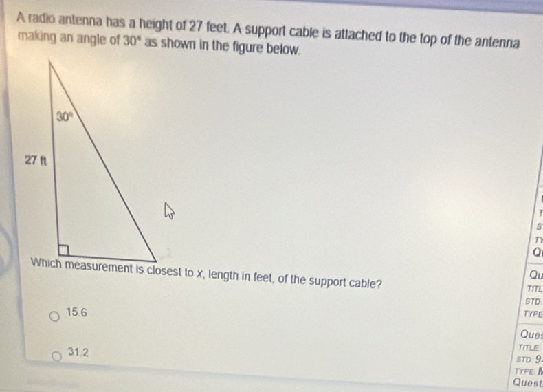 A radio antenna has a height of 27 feet. A support cable is attached to the top of the antenna
making an angle of 30° as shown in the figure below.
I
s
T
Q
Qu
Which measurement is closest to x, length in feet, of the support cable? TITL
STD
15.6
TYPE
Ques
31.2
TITLE
STD: 9.
TYPE 
Quest