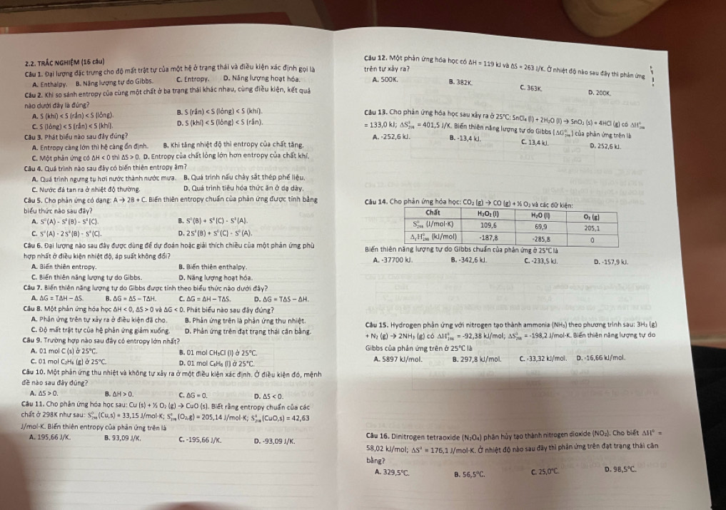 TRÁC NGHIỆM (16 câu)
Câu 12. Một phản ứng hóa học có l và
Câu 1. Đại lượng đặc trưng cho độ mất trật tự của một hệ ở trạng thái và điều kiện xác định gọi là trên tự xảy ra? △ H=119kJ △ S=263 J/K. Ở nhiệt độ nào sau đây thì phản ứng .

A. Enthalpy, B. Năng lượng tự do Gibbs. C. Entropy. D. Năng lượng hoạt hóa. A. 500K. B. 382K。
Câu 2. Khi so sánh entropy của cùng một chất ở ba trạng thái khác nhau, cùng điều kiện, kết quả
C. 353K. D.200K。
nào dưới đây là đúng? Câu 13. Cho phản ứng hóa học sau xây ra ở 2S°C:SnCl_4(l)+2H_2O(l)to SnO_2(s)+4HCl (g)có
A. (khi) B. S(rin)
=133,0kJ
△ H_(2m)°
C. (ldng) D. S(khi) △ S_(201)^2=401.51/K. Biến thiên năng lượng tự do Gibbs (△ 0_(7m)°) 1 của phân ứng trên là
Câu 3, Phát biểu nào sau đây đúng? A. -252,6 kJ. B. -13,4 kJ. C. 13,4 kJ. D. 252,6 kJ.
A. Entropy càng lớn thì hệ càng ổn định. B. Khi tăng nhiệt độ thì entropy của chất tăng.
C. Một phản ứng có △ H<0</tex> thì △ S>0. D. Entropy của chất lỏng lớn hơn entropy của chất khí,
Câu 4. Quá trình nào sau đây có biến thiên entropy âm?
A. Quá trình ngưng tụ hơi nước thành nước mưa. B. Quá trình nấu chảy sắt thép phế liệu,
C. Nước đá tan ra ở nhiệt độ thường. D. Quá trình tiêu hóa thức ăn ở dạ dày
Câu S. Chơ phản ứng có dạng: Ato 2B+C Biến thiên entropy chuẩn của phản ứng được tinh bằng  Câu 14. Cho phản ứng hóa học: CO_2(g)to CO(g)+XO_2 và c
biểu thức nào sau day?
A. S^0(A)-S^4(B)-S^1(C). B. S^0(B)+S^0(C)· S^2(A)
C. S^-(A)-2S^a(B)-S^a(C)- D. 2s^2(B)+s^0(C)· s^0(A)
Cầu 6. Đại lượng nào sau đây được dùng để dự đoàn hoặc giải thích chiều của một phản ứng phủ  Biến tản ứng ở 25°CIJ
hợp nhất ở điều kiện nhiệt độ, áp suất không đổi? B. -342,6 kJ. C. -233,5 kJ. D. -157,9 kJ.
A. Biến thiên entropy. B. Biến thiên enthalpy A. -37700 kJ.
C. Biến thiên năng lượng tự do Gibbs D. Năng lượng hoạt hóa
Cầu 7. Biến thiên năng lượng tự do Gibbs được tỉnh theo biểu thức nào dưới đây?
A. △ G=T△ H-△ S. B. △ G=△ S-T△ H C. △ G=△ H-T△ S. D. △ G=T△ S-△ H.
Câu 8. Một phản ứng hóa học △ H<0,△ S>0 △ G<0. Phát biểu nào sau đây đúng?
A. Phân ứng trên tự xảy ra ở điều kiện đã cho. B. Phản ứng trên là phản ứng thu nhiệt.  Cầu 15. Hydrogen phản ứng với nitrogen tạo thành ammonia ( KH ) theo phương trinh sau: 3H₃ (g)
C. Độ mất trật tự của hệ phản ứng giảm xuống. D. Phân ứng trên đạt trạng thái cận bằng. +N_2(g)to 2NH_3 le g) có △ H_(fm)°=-92,38kJ/mol;Delta S'_2m=-198,2J/ /mol-K. Biến thiên năng lượng tự do
Câu 9. Trường hợp nào sau đây có entropy lớn nhất?  Gibbs của phản ứng trên ở 25°CI
A. 01 mol C(s) 25°C B. D1 mol CH_3Cl(l 25°C
l à
C. 01 mol C₂Hs (g) b25°C D. 01 mol C_8H_5(l) 25°C. A. 5897 kJ/mol. B. 297,8 kJ/mol. C. -33,32 kJ/'mol. D. -16,66 kJ//mol.
Cầu 10. Một phản ứng thu nhiệt và không tự xây ra ở một điều kiện xác định, Ở điều kiện đó, mệnh
đề nào sau đây đúng?
A. △ 5>0. B. △ H>0. C. △ G=0. D. △ 5<0.
Câu 11. Cho phân ứng hóa học sau: Cu(s)+X_2(g)to Cu CuO (s). Biết rằng entropy chuẩn của các
chất ở 298K như sau: S_(200)^0(Cu,s)=33,15 J/mol C;S_(2m)°(O_(2016)°)=205 ,14 J/mol·K; S_(200)^1(CuO,s)=42,63
J/mol-K. Biến thiên entropy của phần ứng trên là Câu 16. Dinitrogen tetraoxide (N_2O_4) phân hủy tạo thành nitrogen dioxide (NO_2).. Cho biết △ H°=
A. 195,66 J/K. B. 93,09 J/K. C. -195,66 J/K. D. -93,09 J/K. 58,02 kJ/mol; △ S^2=176,1 U/mol-K. Ở nhiệt độ nào sau đây thì phản ứng trên đạt trạng thái cân
bàng?
A. 329.5°C. B. 56,5°C. C. 25,0°C. D. 98,5°C.