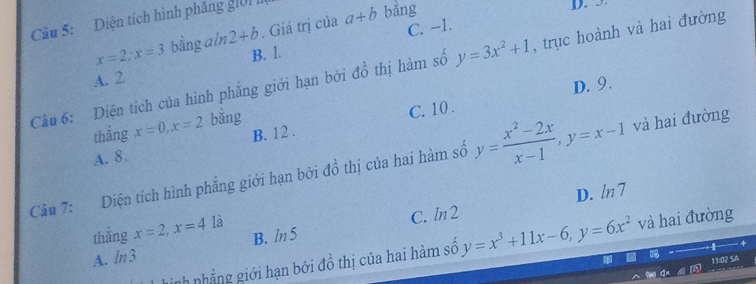 Diện tích hình phăng giới I
D. 3.
C. -1.
x=2; x=3 bằng aln 2+b. Giá trị của a+b bǎng
B. 1.
Cầu 6: Diện tích của hình phẳng giới hạn bởi đồ thị hàm số y=3x^2+1 , trục hoành và hai đường
A. 2
D. 9
thắng x=0, x=2 bằng
C. 10.
B. 12.
A. 8.
Câu 7: Diện tích hình phẳng giới hạn bởi đồ thị của hai hàm số y= (x^2-2x)/x-1 , y=x-1 và hai đường
D. ln 1
B. ln5 C. l n2
thắng x=2, x=4 là
n h g iới hạn bởi đồ thị của hai hàm số y=x^3+11x-6, y=6x^2 và hai đường
A. / n3
11:02 SA